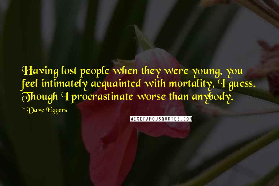 Dave Eggers Quotes: Having lost people when they were young, you feel intimately acquainted with mortality, I guess. Though I procrastinate worse than anybody.