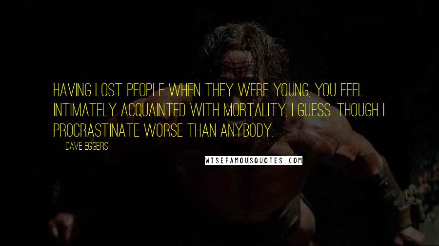 Dave Eggers Quotes: Having lost people when they were young, you feel intimately acquainted with mortality, I guess. Though I procrastinate worse than anybody.