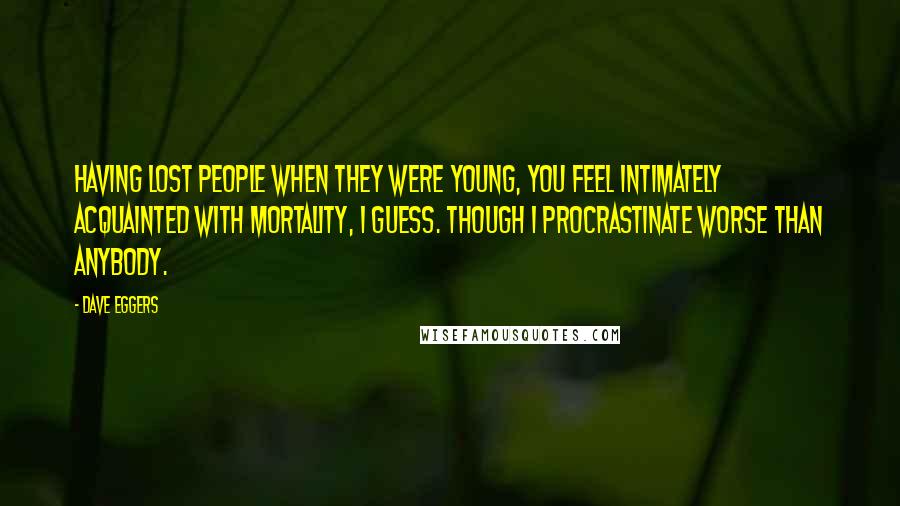 Dave Eggers Quotes: Having lost people when they were young, you feel intimately acquainted with mortality, I guess. Though I procrastinate worse than anybody.