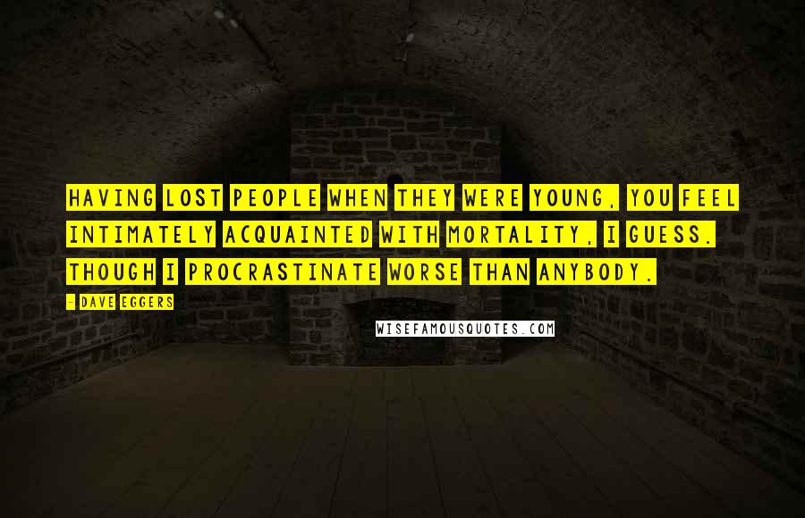 Dave Eggers Quotes: Having lost people when they were young, you feel intimately acquainted with mortality, I guess. Though I procrastinate worse than anybody.