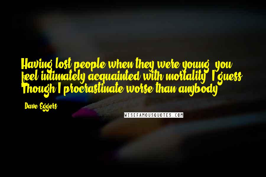 Dave Eggers Quotes: Having lost people when they were young, you feel intimately acquainted with mortality, I guess. Though I procrastinate worse than anybody.