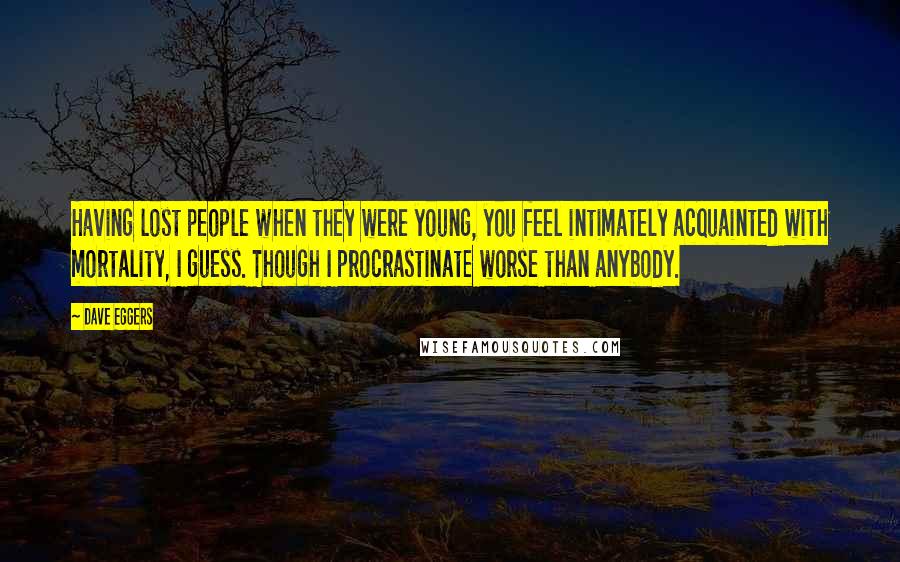 Dave Eggers Quotes: Having lost people when they were young, you feel intimately acquainted with mortality, I guess. Though I procrastinate worse than anybody.