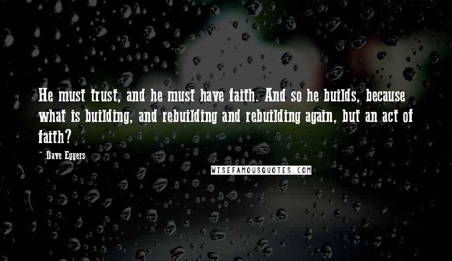 Dave Eggers Quotes: He must trust, and he must have faith. And so he builds, because what is building, and rebuilding and rebuilding again, but an act of faith?