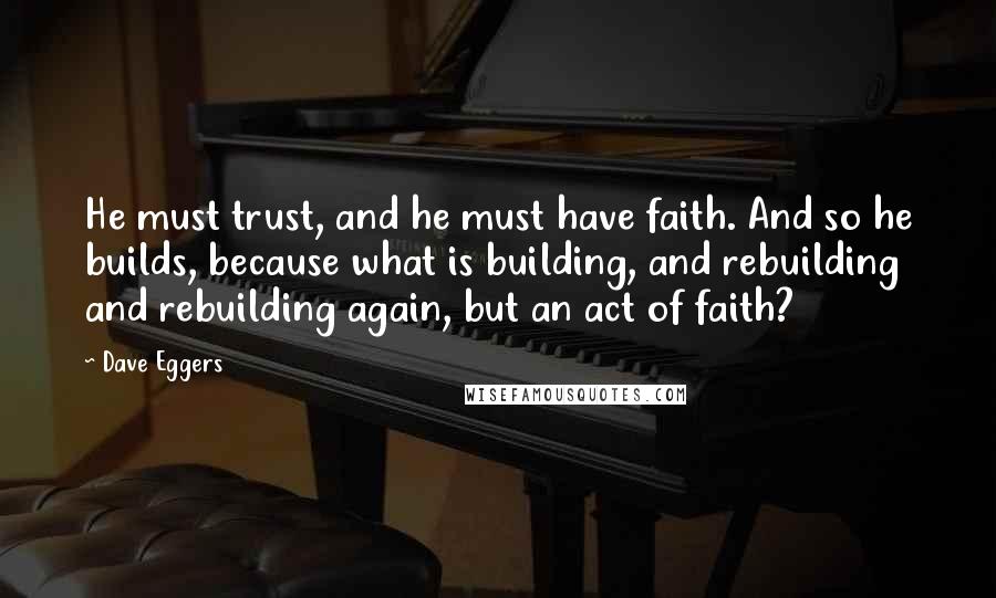 Dave Eggers Quotes: He must trust, and he must have faith. And so he builds, because what is building, and rebuilding and rebuilding again, but an act of faith?