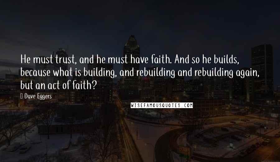 Dave Eggers Quotes: He must trust, and he must have faith. And so he builds, because what is building, and rebuilding and rebuilding again, but an act of faith?