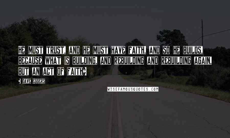 Dave Eggers Quotes: He must trust, and he must have faith. And so he builds, because what is building, and rebuilding and rebuilding again, but an act of faith?