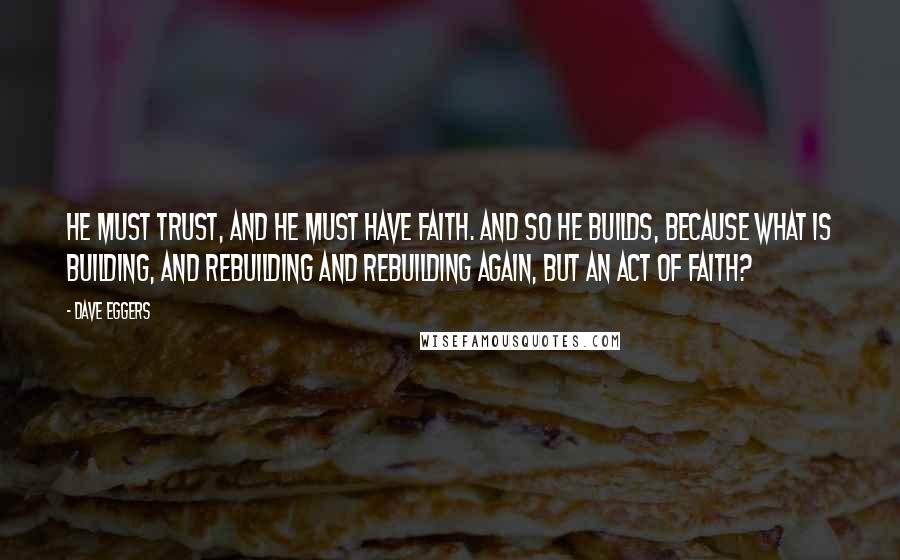 Dave Eggers Quotes: He must trust, and he must have faith. And so he builds, because what is building, and rebuilding and rebuilding again, but an act of faith?