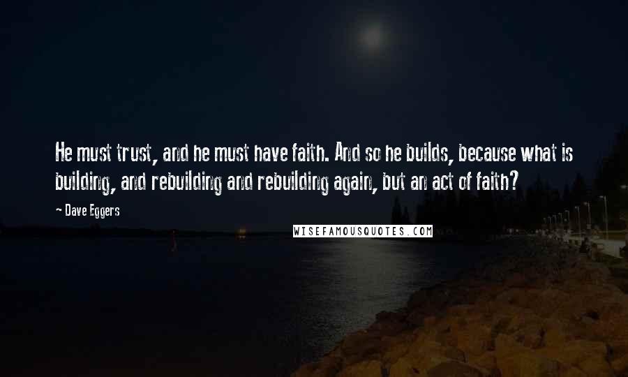 Dave Eggers Quotes: He must trust, and he must have faith. And so he builds, because what is building, and rebuilding and rebuilding again, but an act of faith?