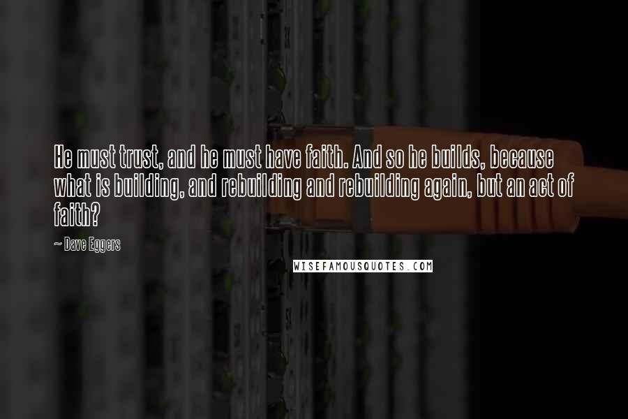 Dave Eggers Quotes: He must trust, and he must have faith. And so he builds, because what is building, and rebuilding and rebuilding again, but an act of faith?