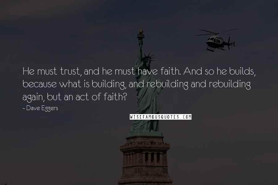 Dave Eggers Quotes: He must trust, and he must have faith. And so he builds, because what is building, and rebuilding and rebuilding again, but an act of faith?