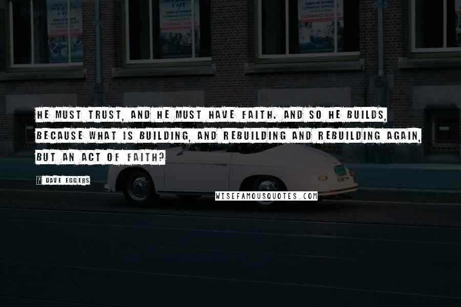 Dave Eggers Quotes: He must trust, and he must have faith. And so he builds, because what is building, and rebuilding and rebuilding again, but an act of faith?