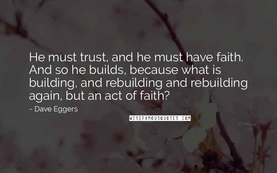 Dave Eggers Quotes: He must trust, and he must have faith. And so he builds, because what is building, and rebuilding and rebuilding again, but an act of faith?