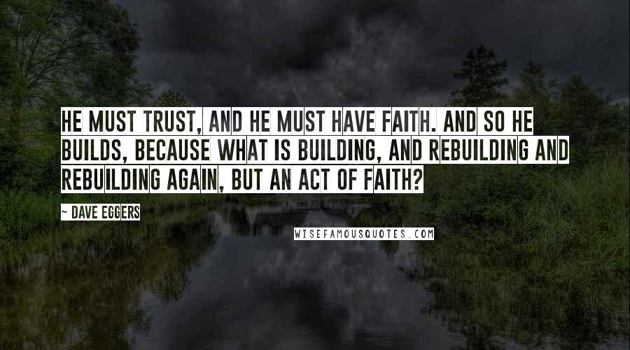 Dave Eggers Quotes: He must trust, and he must have faith. And so he builds, because what is building, and rebuilding and rebuilding again, but an act of faith?