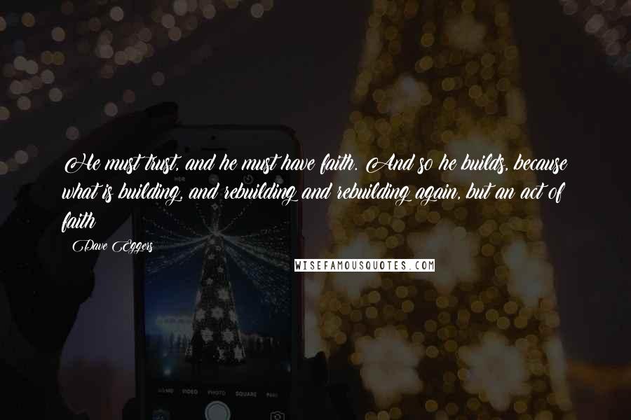 Dave Eggers Quotes: He must trust, and he must have faith. And so he builds, because what is building, and rebuilding and rebuilding again, but an act of faith?