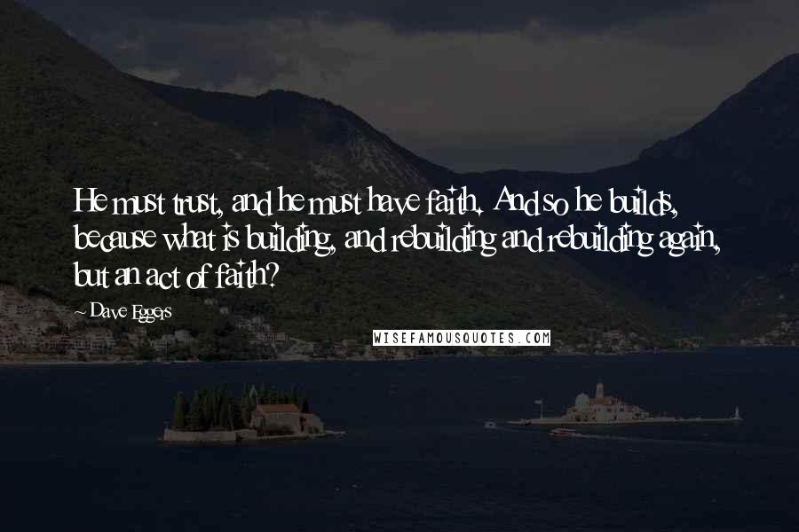 Dave Eggers Quotes: He must trust, and he must have faith. And so he builds, because what is building, and rebuilding and rebuilding again, but an act of faith?