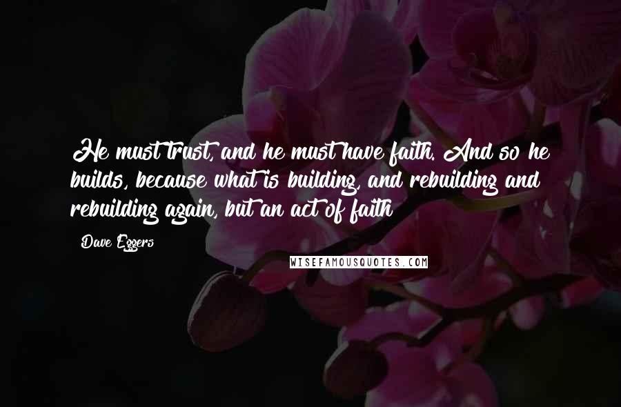 Dave Eggers Quotes: He must trust, and he must have faith. And so he builds, because what is building, and rebuilding and rebuilding again, but an act of faith?