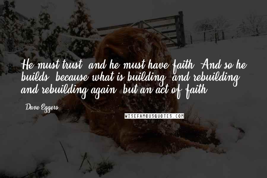 Dave Eggers Quotes: He must trust, and he must have faith. And so he builds, because what is building, and rebuilding and rebuilding again, but an act of faith?