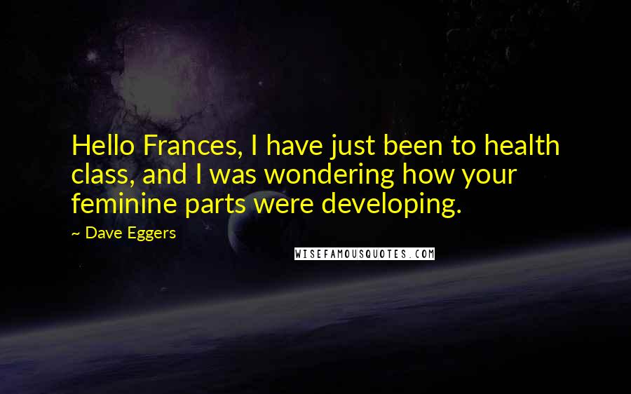Dave Eggers Quotes: Hello Frances, I have just been to health class, and I was wondering how your feminine parts were developing.