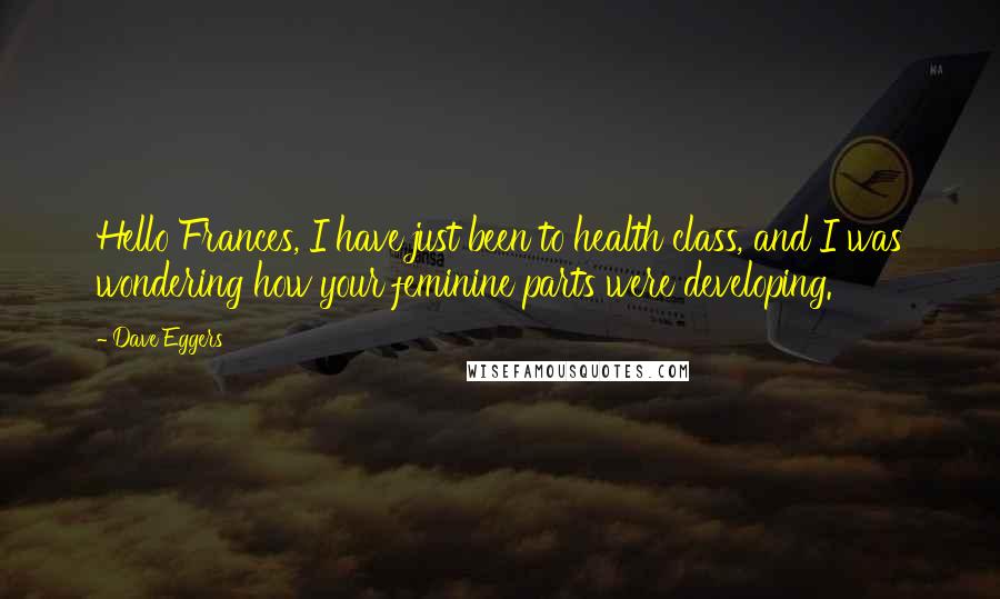 Dave Eggers Quotes: Hello Frances, I have just been to health class, and I was wondering how your feminine parts were developing.