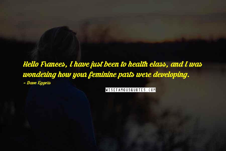 Dave Eggers Quotes: Hello Frances, I have just been to health class, and I was wondering how your feminine parts were developing.