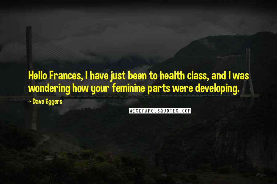 Dave Eggers Quotes: Hello Frances, I have just been to health class, and I was wondering how your feminine parts were developing.