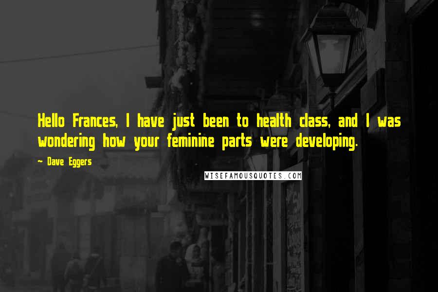 Dave Eggers Quotes: Hello Frances, I have just been to health class, and I was wondering how your feminine parts were developing.