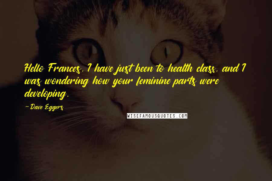 Dave Eggers Quotes: Hello Frances, I have just been to health class, and I was wondering how your feminine parts were developing.