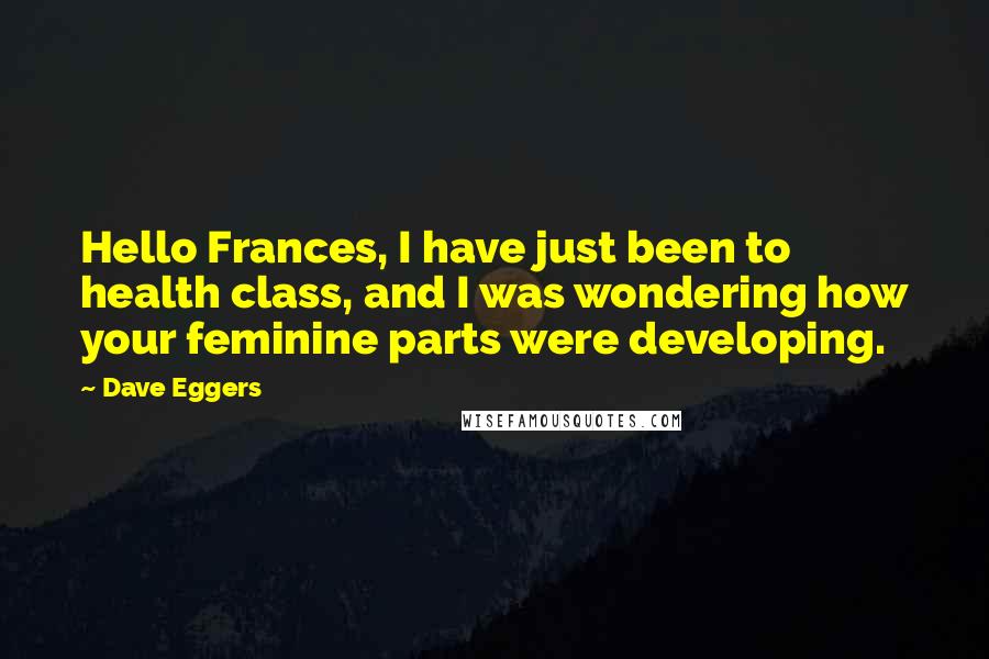 Dave Eggers Quotes: Hello Frances, I have just been to health class, and I was wondering how your feminine parts were developing.