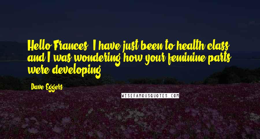 Dave Eggers Quotes: Hello Frances, I have just been to health class, and I was wondering how your feminine parts were developing.