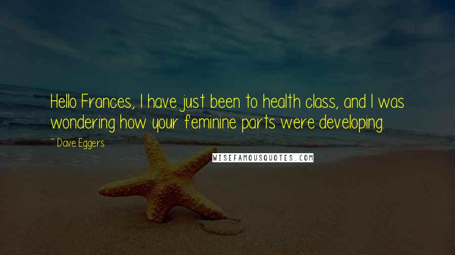 Dave Eggers Quotes: Hello Frances, I have just been to health class, and I was wondering how your feminine parts were developing.