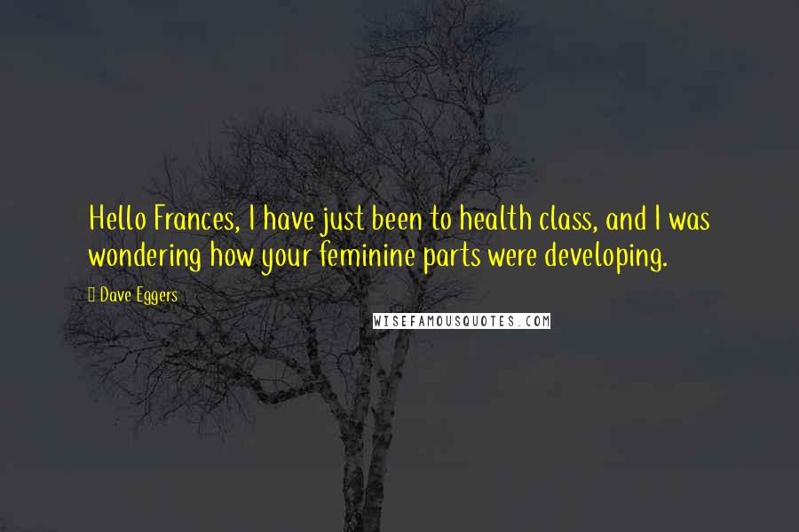 Dave Eggers Quotes: Hello Frances, I have just been to health class, and I was wondering how your feminine parts were developing.