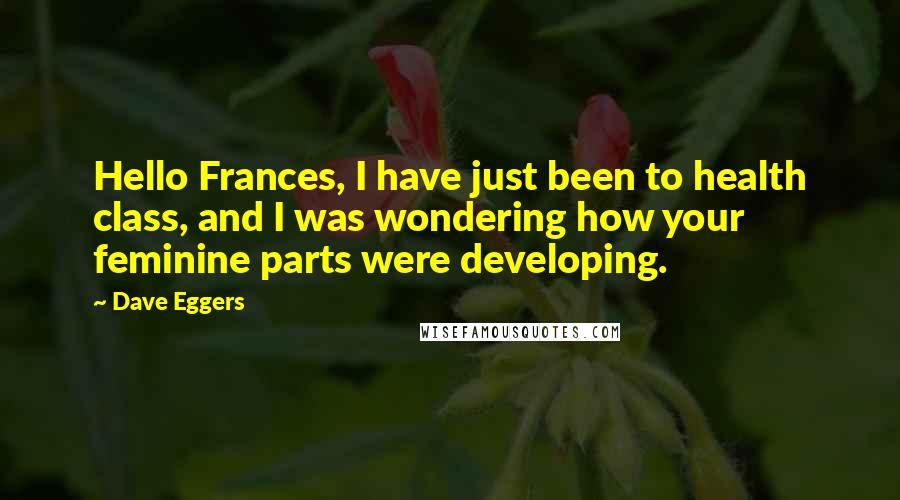 Dave Eggers Quotes: Hello Frances, I have just been to health class, and I was wondering how your feminine parts were developing.