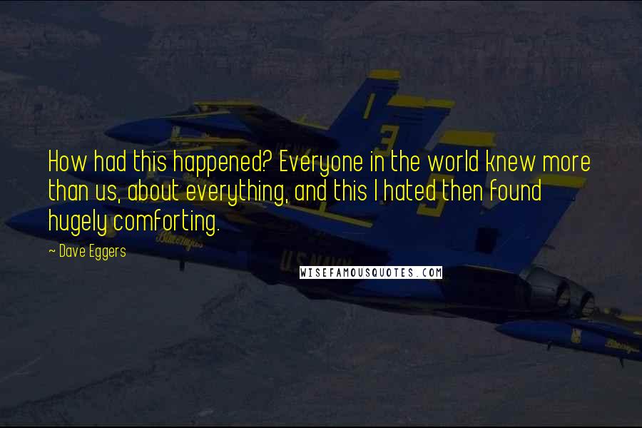 Dave Eggers Quotes: How had this happened? Everyone in the world knew more than us, about everything, and this I hated then found hugely comforting.