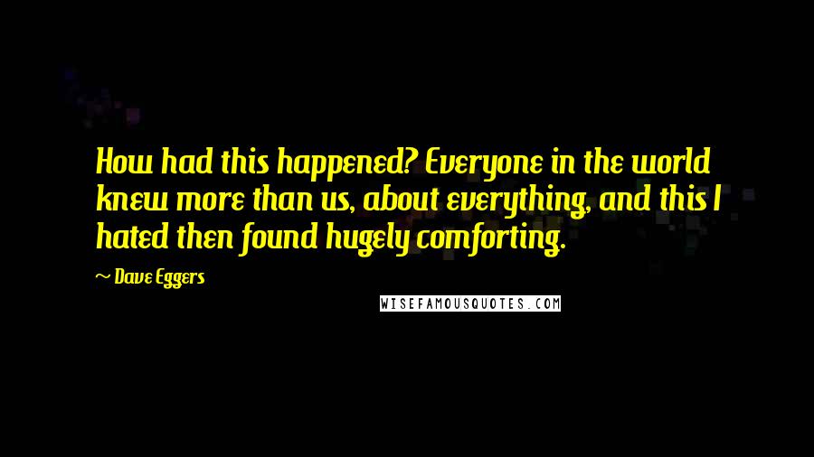 Dave Eggers Quotes: How had this happened? Everyone in the world knew more than us, about everything, and this I hated then found hugely comforting.