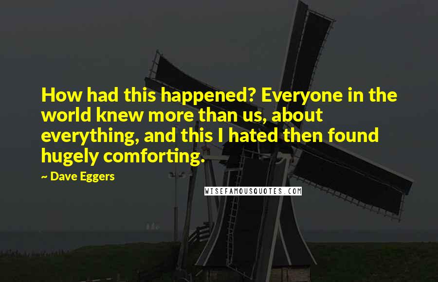 Dave Eggers Quotes: How had this happened? Everyone in the world knew more than us, about everything, and this I hated then found hugely comforting.