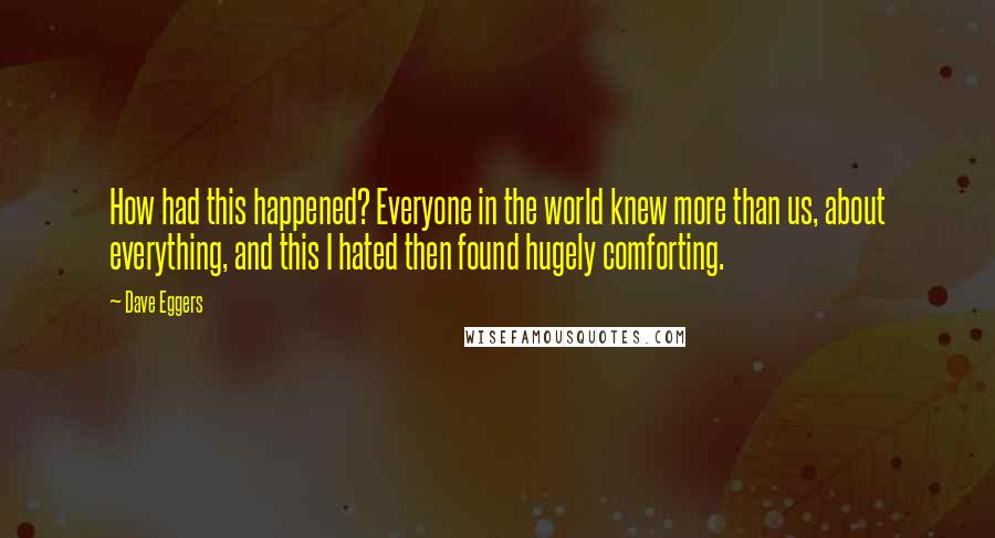 Dave Eggers Quotes: How had this happened? Everyone in the world knew more than us, about everything, and this I hated then found hugely comforting.