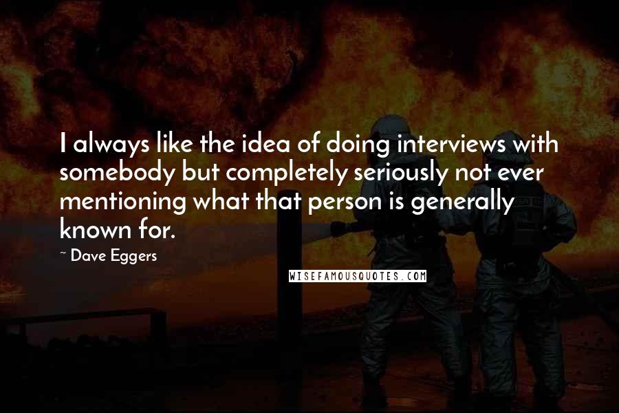 Dave Eggers Quotes: I always like the idea of doing interviews with somebody but completely seriously not ever mentioning what that person is generally known for.