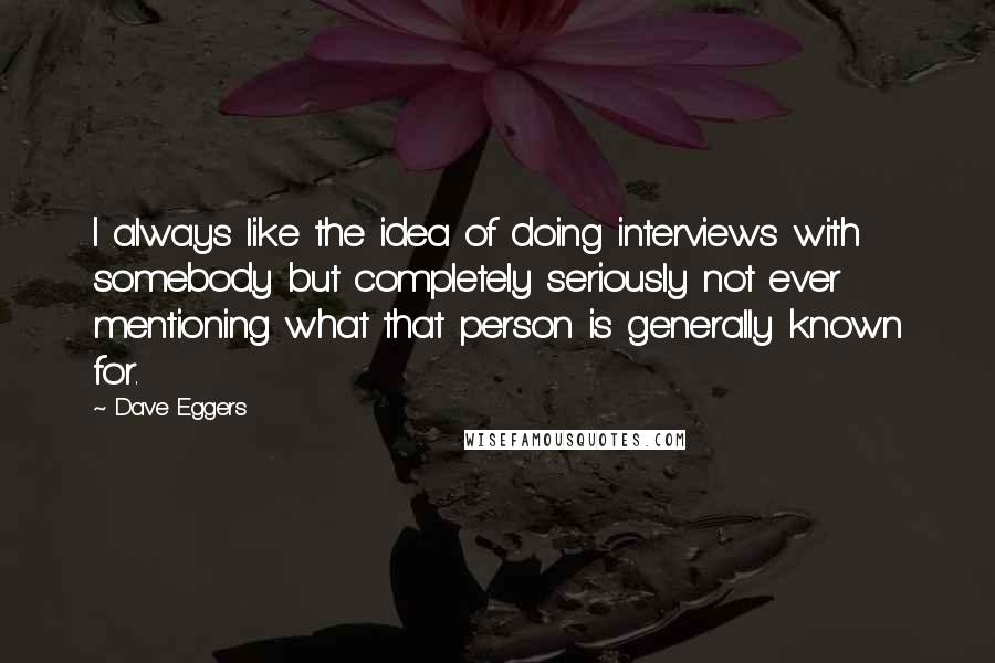 Dave Eggers Quotes: I always like the idea of doing interviews with somebody but completely seriously not ever mentioning what that person is generally known for.