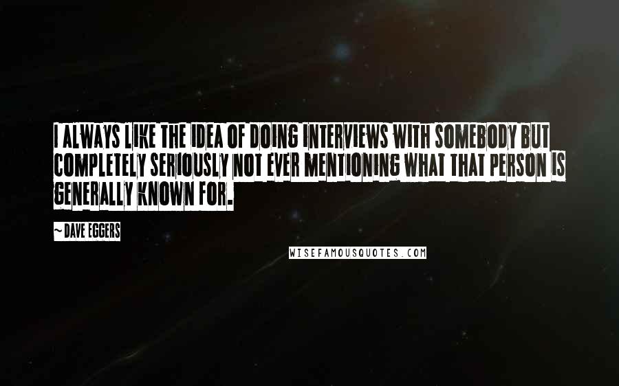 Dave Eggers Quotes: I always like the idea of doing interviews with somebody but completely seriously not ever mentioning what that person is generally known for.