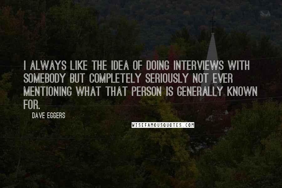 Dave Eggers Quotes: I always like the idea of doing interviews with somebody but completely seriously not ever mentioning what that person is generally known for.