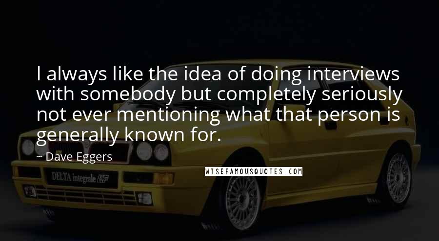 Dave Eggers Quotes: I always like the idea of doing interviews with somebody but completely seriously not ever mentioning what that person is generally known for.