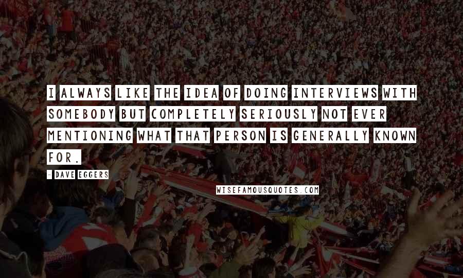 Dave Eggers Quotes: I always like the idea of doing interviews with somebody but completely seriously not ever mentioning what that person is generally known for.