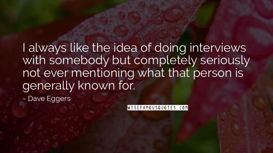 Dave Eggers Quotes: I always like the idea of doing interviews with somebody but completely seriously not ever mentioning what that person is generally known for.