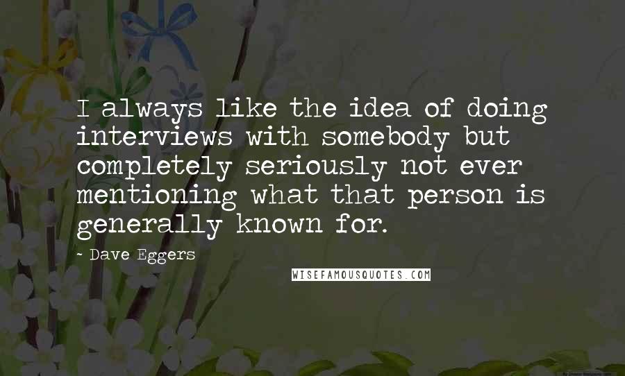 Dave Eggers Quotes: I always like the idea of doing interviews with somebody but completely seriously not ever mentioning what that person is generally known for.