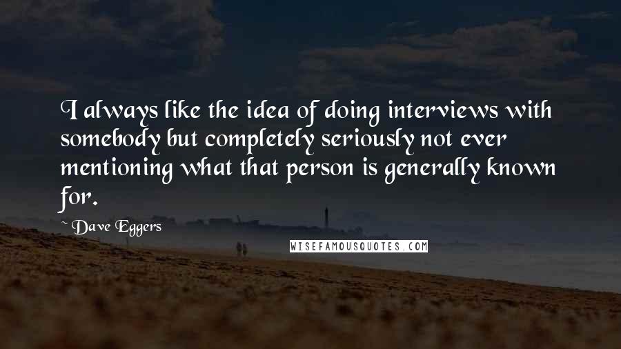 Dave Eggers Quotes: I always like the idea of doing interviews with somebody but completely seriously not ever mentioning what that person is generally known for.