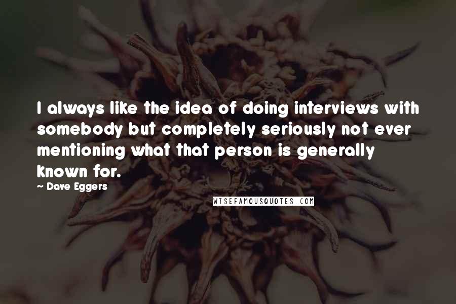 Dave Eggers Quotes: I always like the idea of doing interviews with somebody but completely seriously not ever mentioning what that person is generally known for.