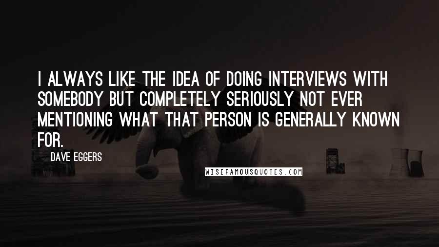 Dave Eggers Quotes: I always like the idea of doing interviews with somebody but completely seriously not ever mentioning what that person is generally known for.