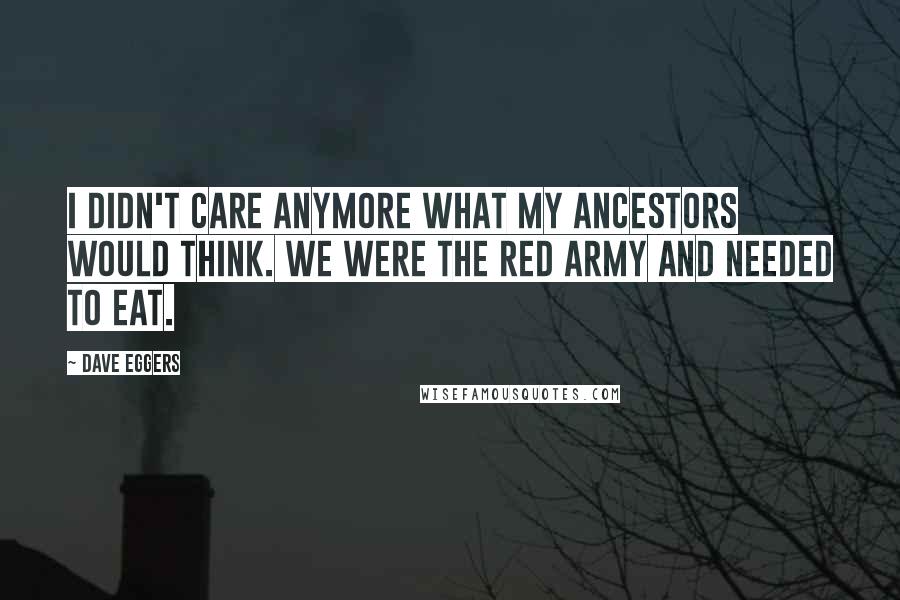 Dave Eggers Quotes: I didn't care anymore what my ancestors would think. We were the Red Army and needed to eat.