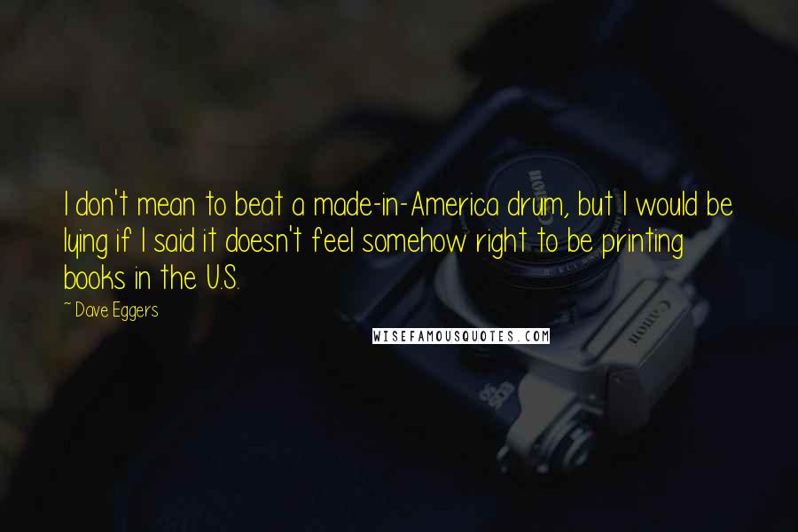 Dave Eggers Quotes: I don't mean to beat a made-in-America drum, but I would be lying if I said it doesn't feel somehow right to be printing books in the U.S.