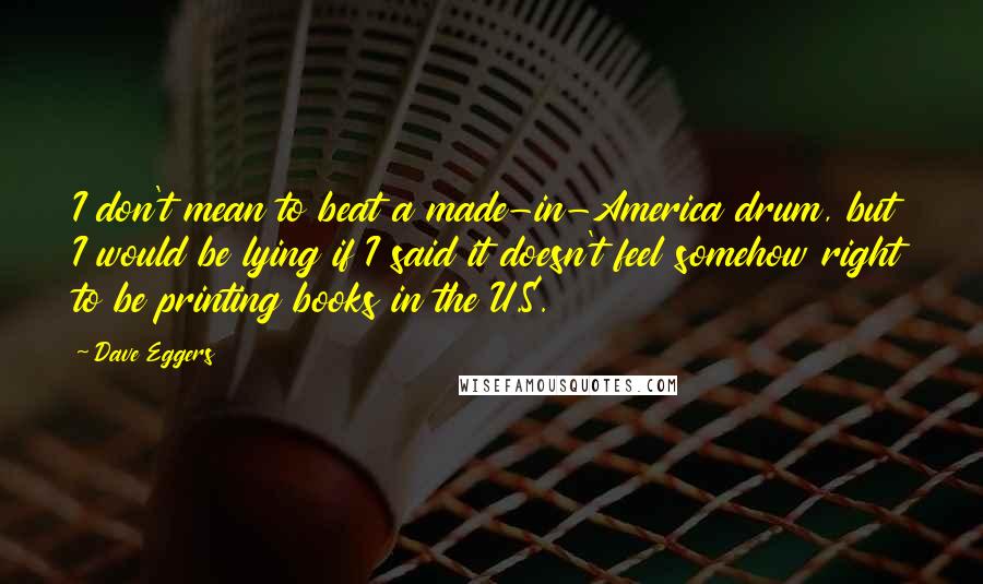 Dave Eggers Quotes: I don't mean to beat a made-in-America drum, but I would be lying if I said it doesn't feel somehow right to be printing books in the U.S.